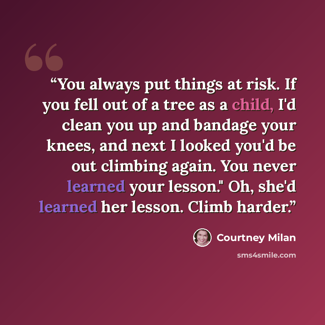 “You always put things at risk. If you fell out of a tree as a child, I'd clean you up and bandage your knees, and next I looked you'd be out climbing again. You never learned your lesson." Oh, she'd learned her lesson. Climb harder.” quote by Courtney Milan