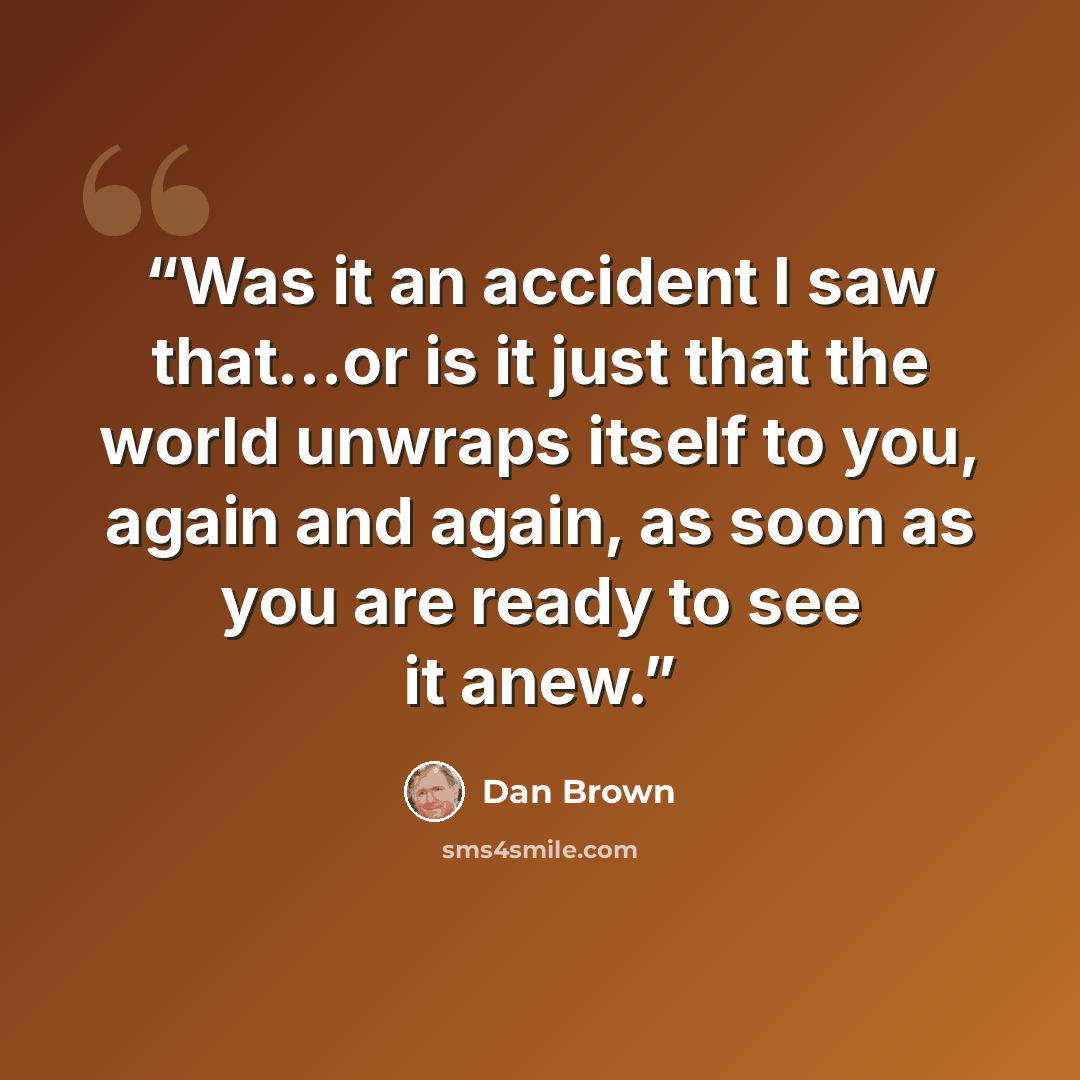 “Was it an accident I saw that...or is it just that the world unwraps itself to you, again and again, as soon as you are ready to see it anew.” quote by Dan Brown