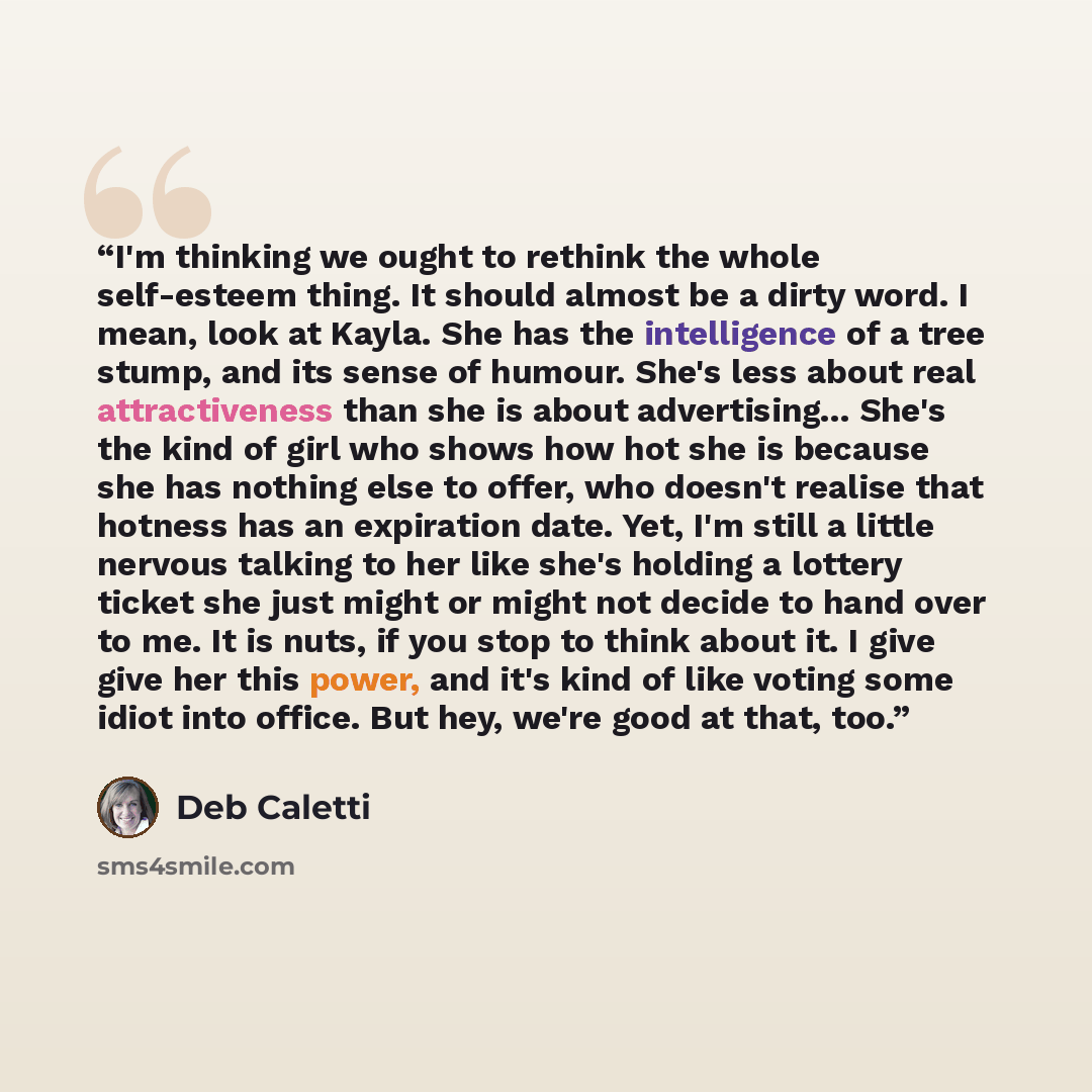 “I'm thinking we ought to rethink the whole self-esteem thing. It should almost be a dirty word. I mean, look at Kayla. She has the intelligence of a tree stump, and its sense of humour. She's less about real attractiveness than she is about advertising... She's the kind of girl who shows how hot…” quote by Deb Caletti