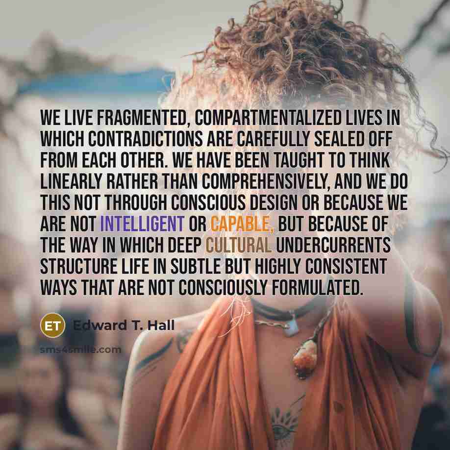“We live fragmented, compartmentalized lives in which contradictions are carefully sealed off from each other. We have been taught to think linearly rather than comprehensively, and we do this not through conscious design or because we are not intelligent or capable, but because of the way in which…” quote by Edward T. Hall
