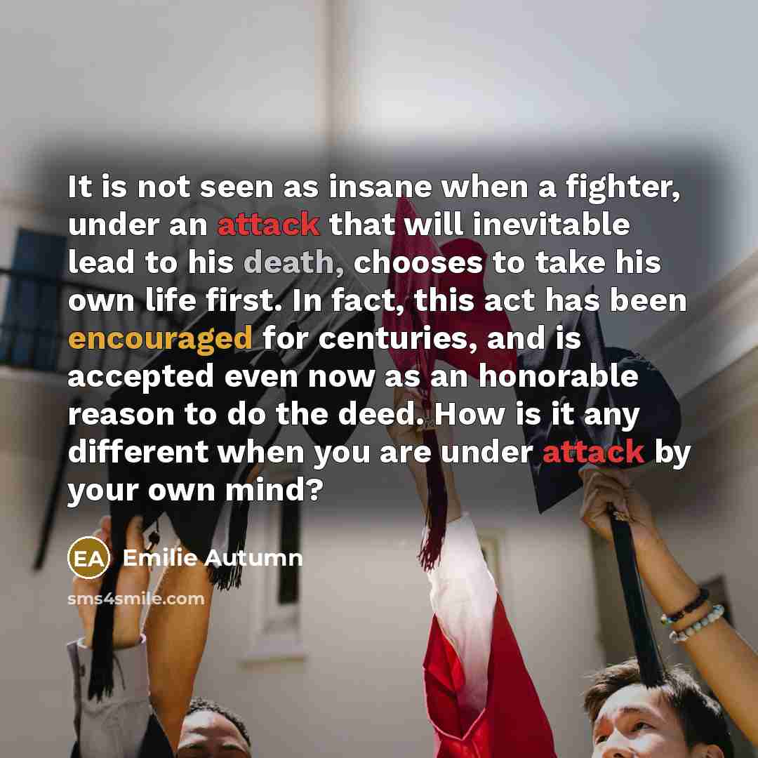 “It is not seen as insane when a fighter, under an attack that will inevitable lead to his death, chooses to take his own life first. In fact, this act has been encouraged for centuries, and is accepted even now as an honorable reason to do the deed. How is it any different when you are under…” quote by Emilie Autumn