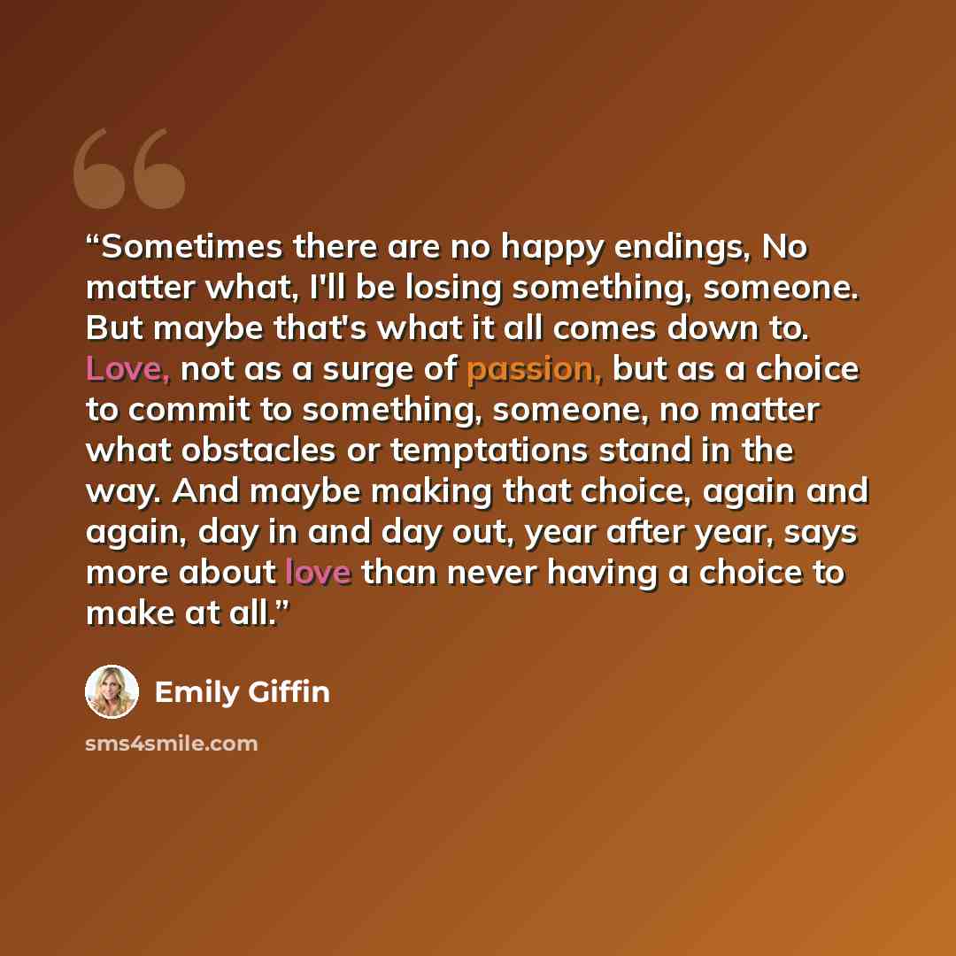 “Sometimes there are no happy endings, No matter what, I'll be losing something, someone. But maybe that's what it all comes down to. Love, not as a surge of passion, but as a choice to commit to something, someone, no matter what obstacles or temptations stand in the way. And maybe making that…” quote by Emily Giffin