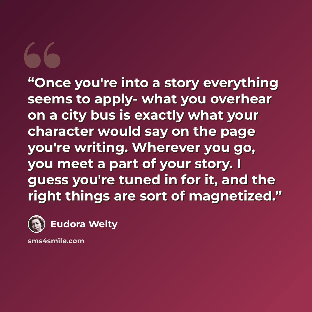 “Once you're into a story everything seems to apply- what you overhear on a city bus is exactly what your character would say on the page you're writing. Wherever you go, you meet a part of your story. I guess you're tuned in for it, and the right things are sort of magnetized.” quote by Eudora Welty