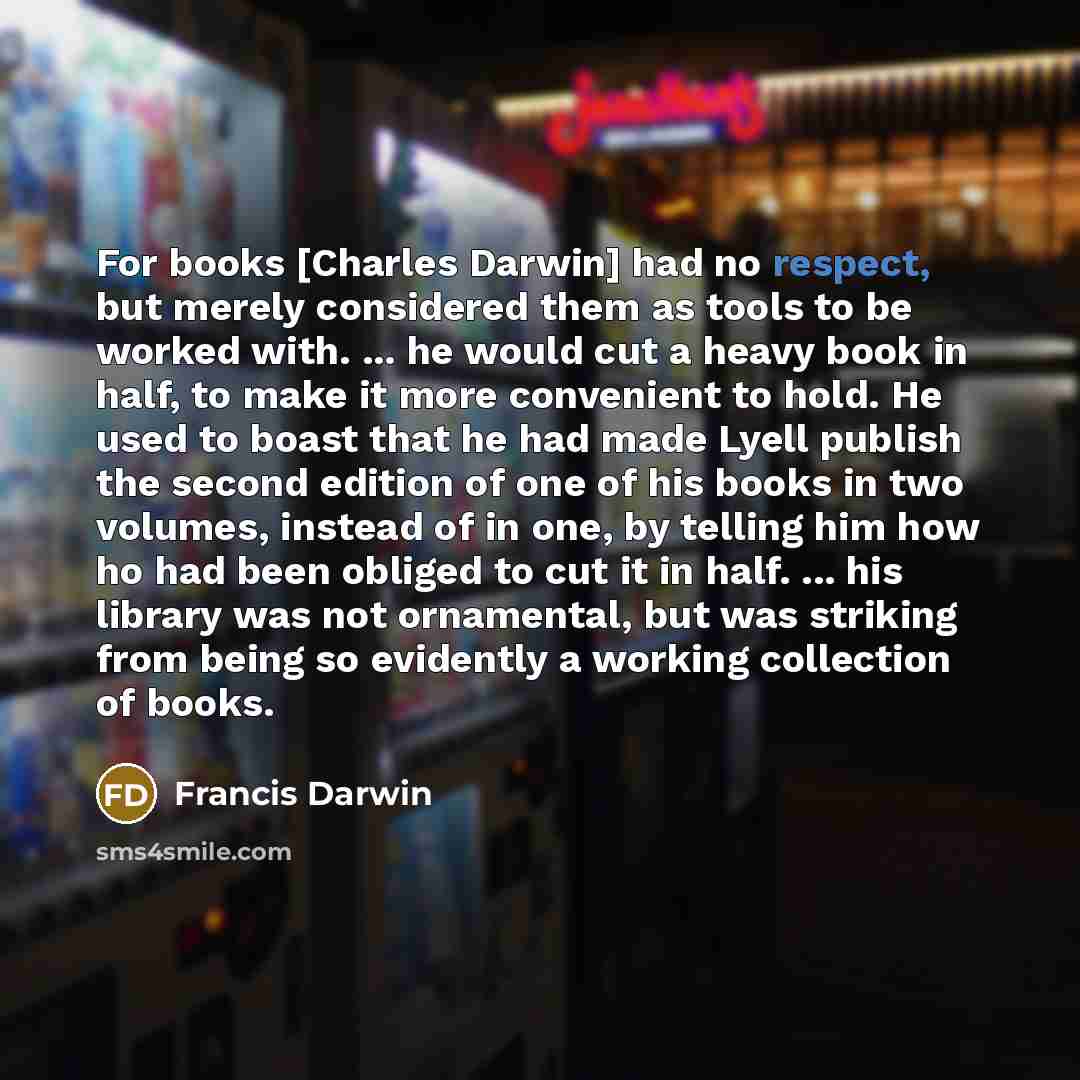 “For books [Charles Darwin] had no respect, but merely considered them as tools to be worked with. ... he would cut a heavy book in half, to make it more convenient to hold. He used to boast that he had made Lyell publish the second edition of one of his books in two volumes, instead of in one, by…” quote by Francis Darwin