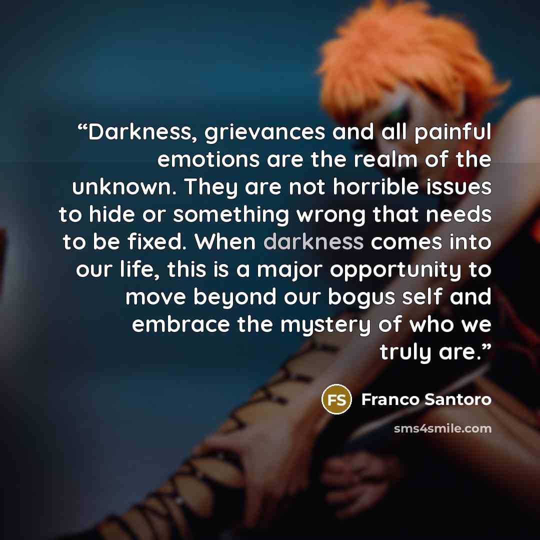 “Darkness, grievances and all painful emotions are the realm of the unknown. They are not horrible issues to hide or something wrong that needs to be fixed. When darkness comes into our life, this is a major opportunity to move beyond our bogus self and embrace the mystery of who we truly are.” quote by Franco Santoro