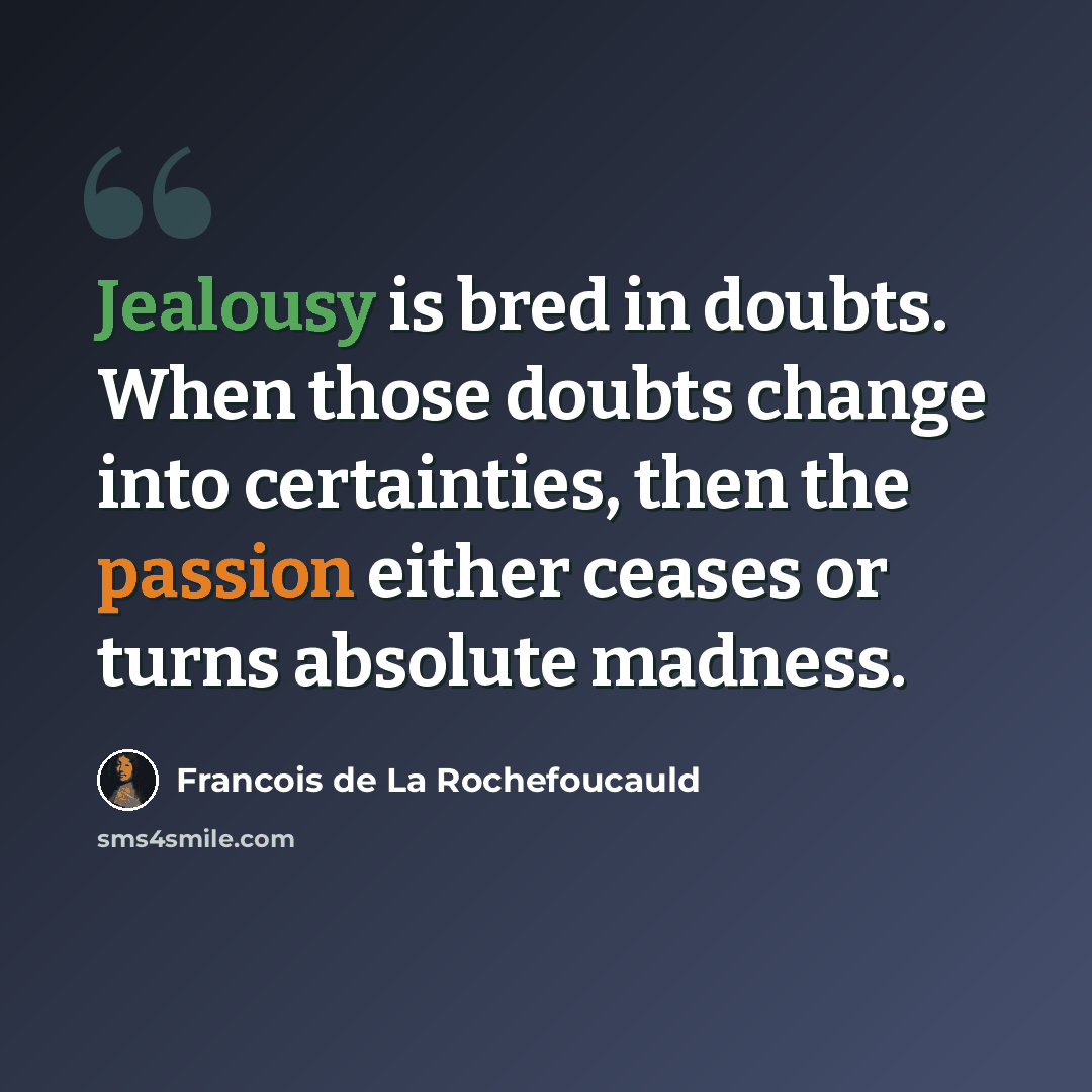 “Jealousy is bred in doubts. When those doubts change into certainties, then the passion either ceases or turns absolute madness.” quote by Francois de La Rochefoucauld