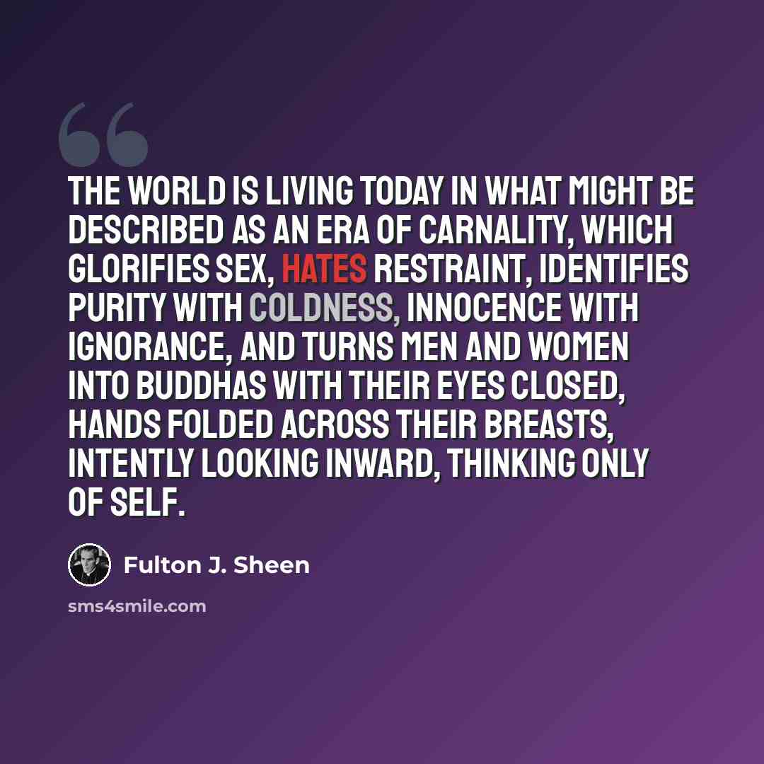 “The world is living today in what might be described as an era of carnality, which glorifies sex, hates restraint, identifies purity with coldness, innocence with ignorance, and turns men and women into Buddhas with their eyes closed, hands folded across their breasts, intently looking inward…” quote by Fulton J. Sheen