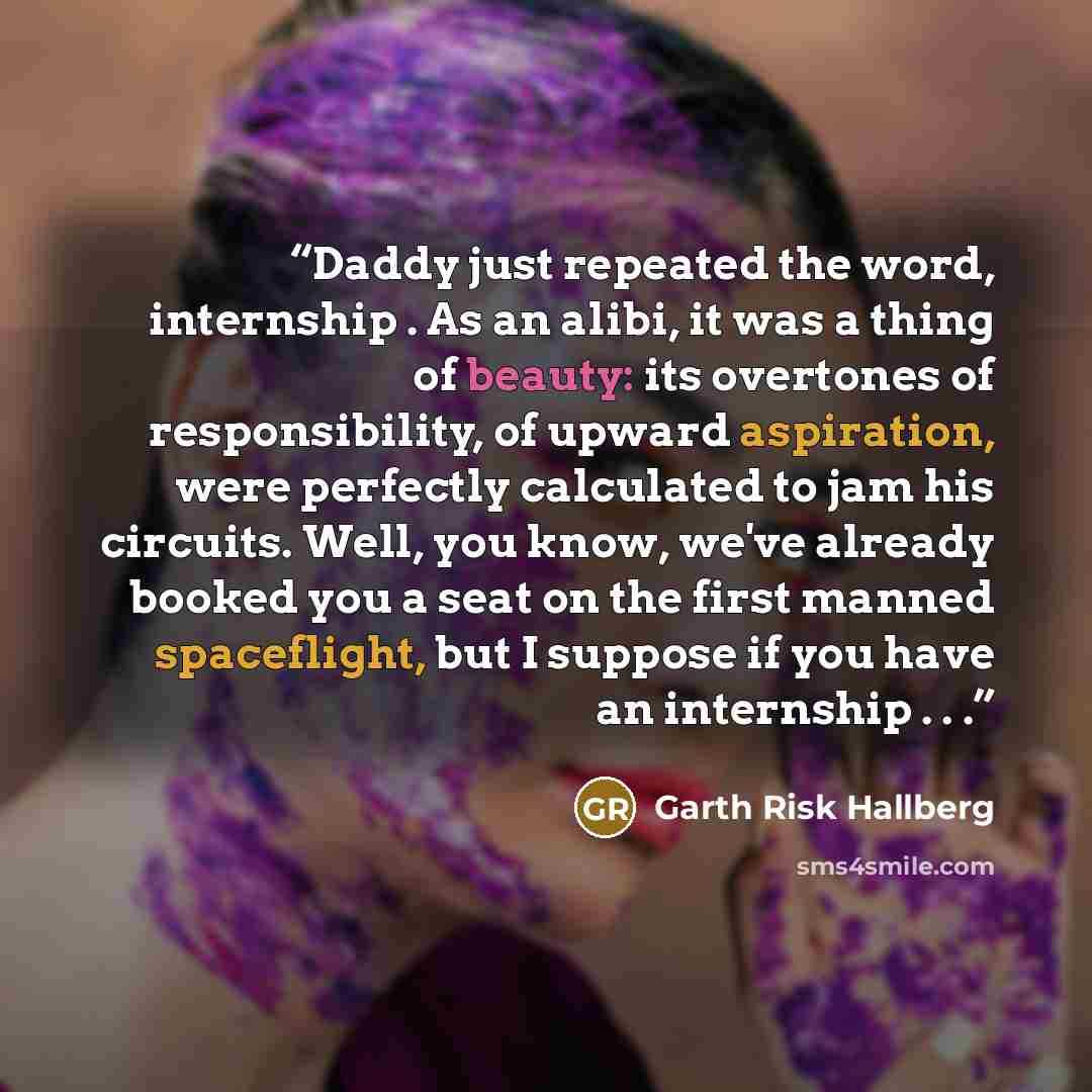 “Daddy just repeated the word, internship . As an alibi, it was a thing of beauty: its overtones of responsibility, of upward aspiration, were perfectly calculated to jam his circuits. Well, you know, we've already booked you a seat on the first manned spaceflight, but I suppose if you have an…” quote by Garth Risk Hallberg