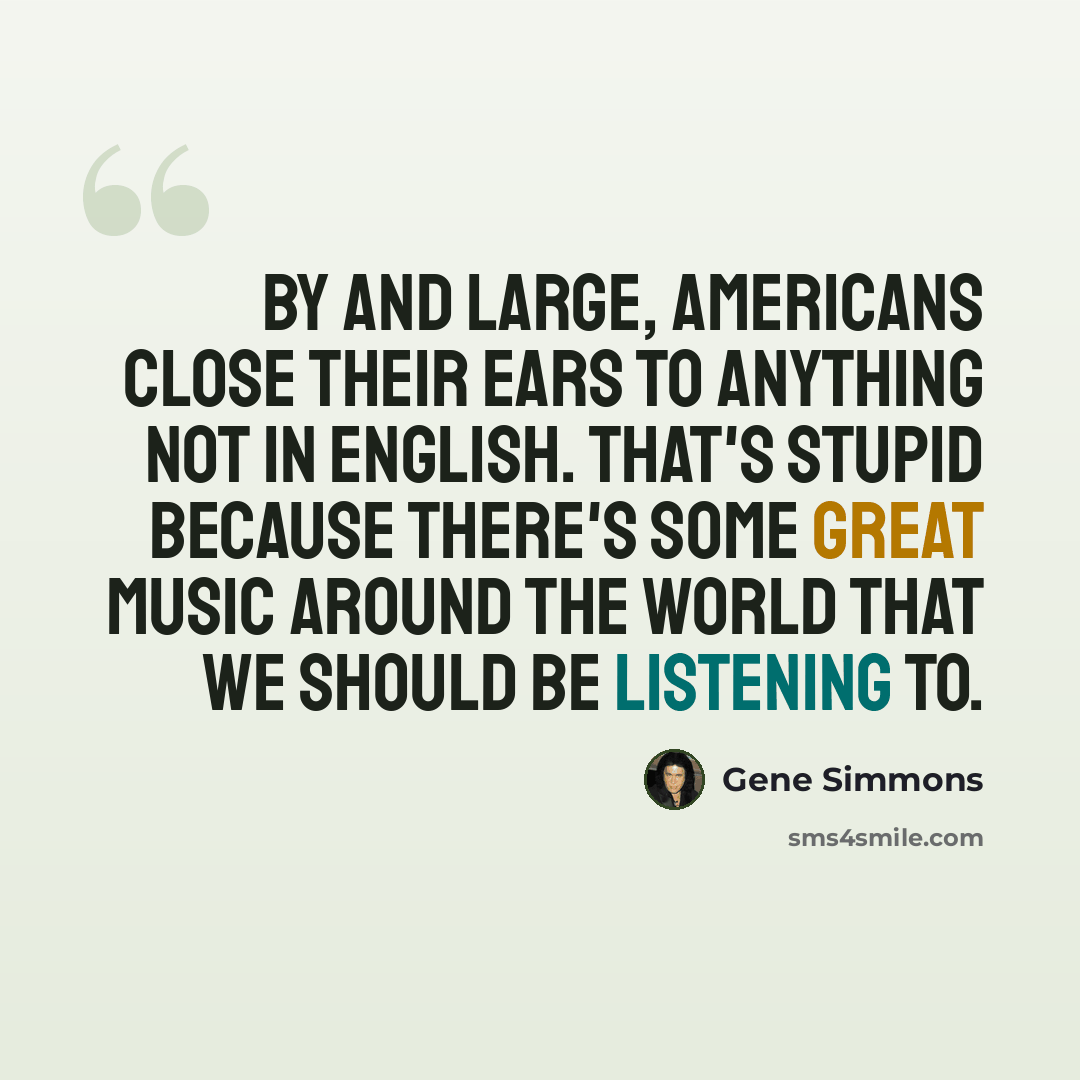 “By and large, Americans close their ears to anything not in English. That's stupid because there's some great music around the world that we should be listening to.” quote by Gene Simmons