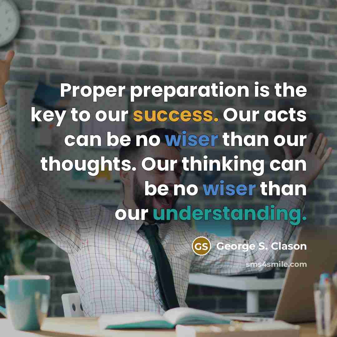 “Proper preparation is the key to our success. Our acts can be no wiser than our thoughts. Our thinking can be no wiser than our understanding.” quote by George S. Clason