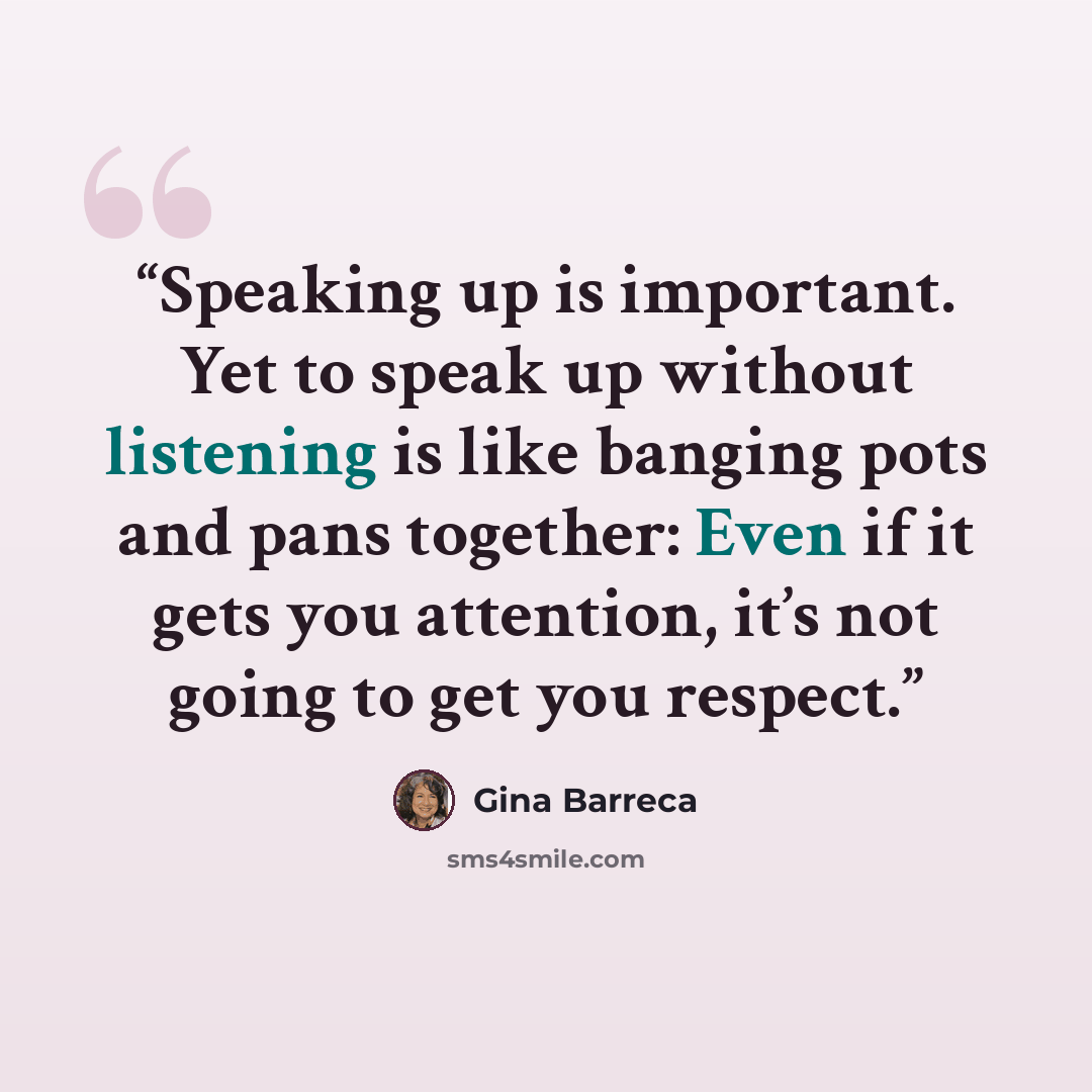 “Speaking up is important. Yet to speak up without listening is like banging pots and pans together: Even if it gets you attention, it’s not going to get you respect.” quote by Gina Barreca