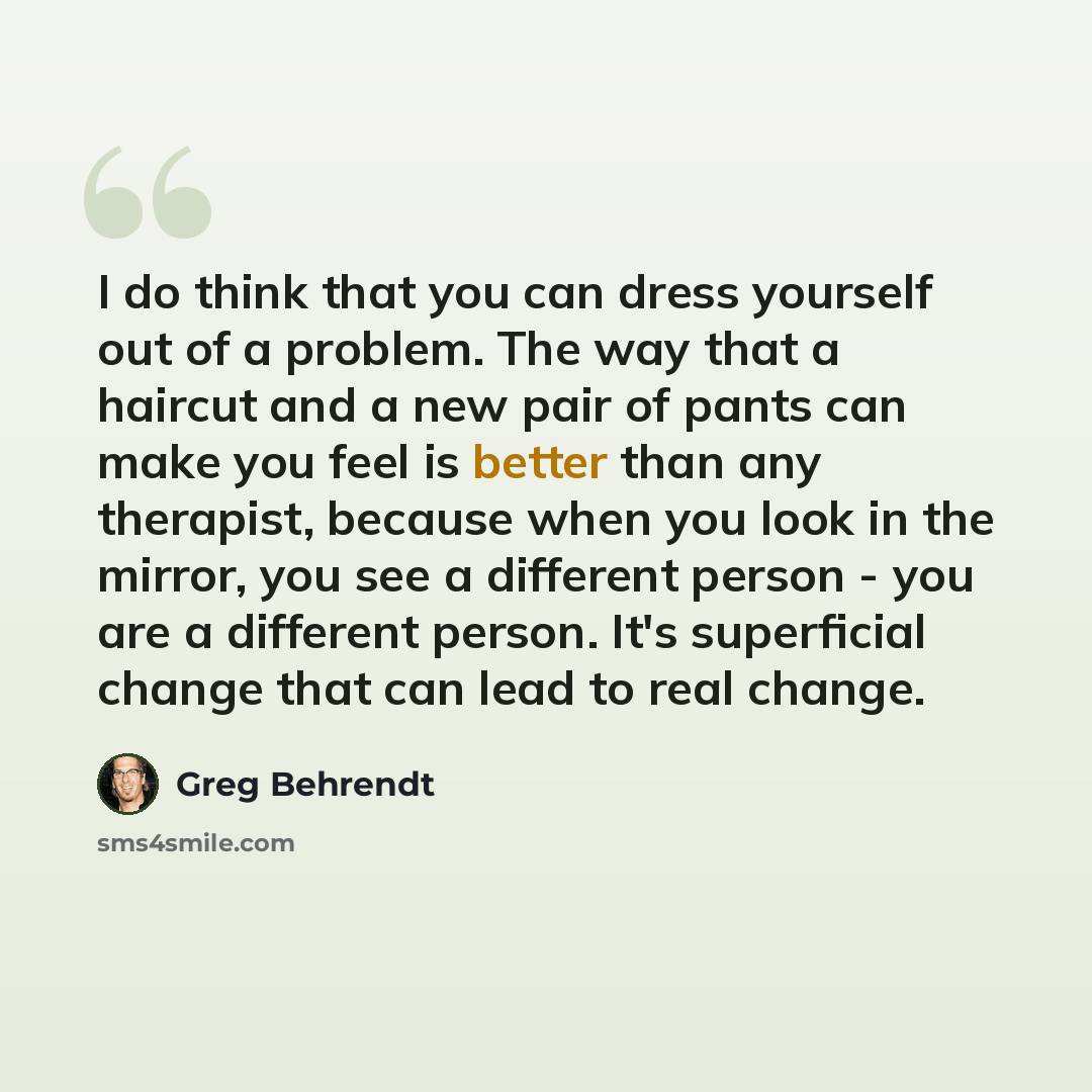 “I do think that you can dress yourself out of a problem. The way that a haircut and a new pair of pants can make you feel is better than any therapist, because when you look in the mirror, you see a different person - you are a different person. It's superficial change that can lead to real change.” quote by Greg Behrendt