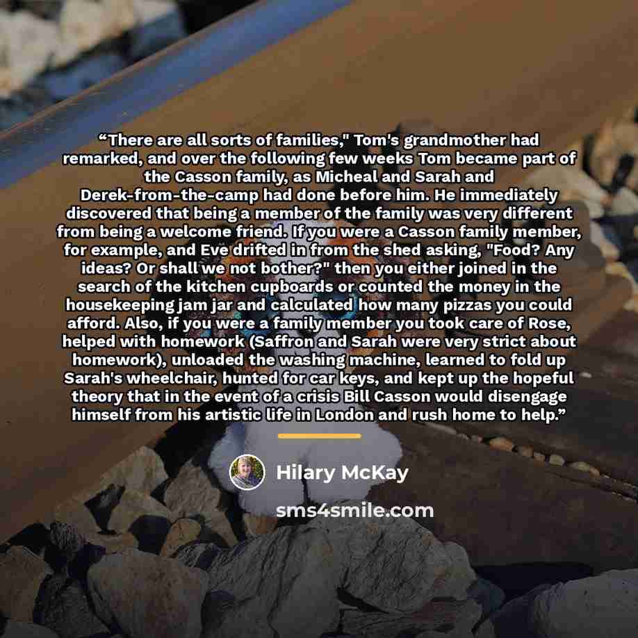 “There are all sorts of families," Tom's grandmother had remarked, and over the following few weeks Tom became part of the Casson family, as Micheal and Sarah and Derek-from-the-camp had done before him. He immediately discovered that being a member of the family was very different from being a…” quote by Hilary McKay