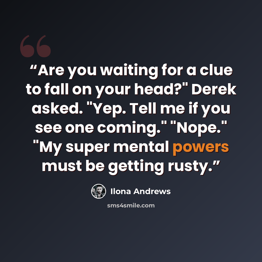 “Are you waiting for a clue to fall on your head?" Derek asked. "Yep. Tell me if you see one coming." "Nope." "My super mental powers must be getting rusty.” quote by Ilona Andrews