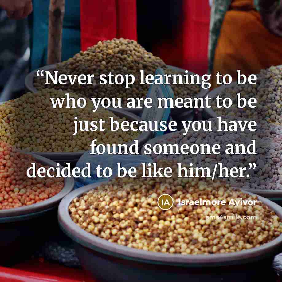 “Never stop learning to be who you are meant to be just because you have found someone and decided to be like him/her.” quote by Israelmore Ayivor
