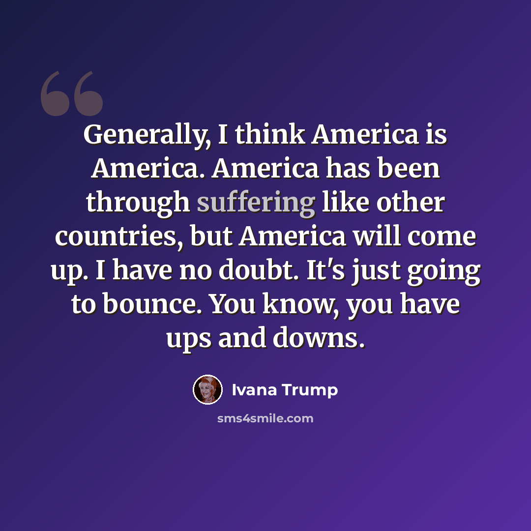 “Generally, I think America is America. America has been through suffering like other countries, but America will come up. I have no doubt. It's just going to bounce. You know, you have ups and downs.” quote by Ivana Trump