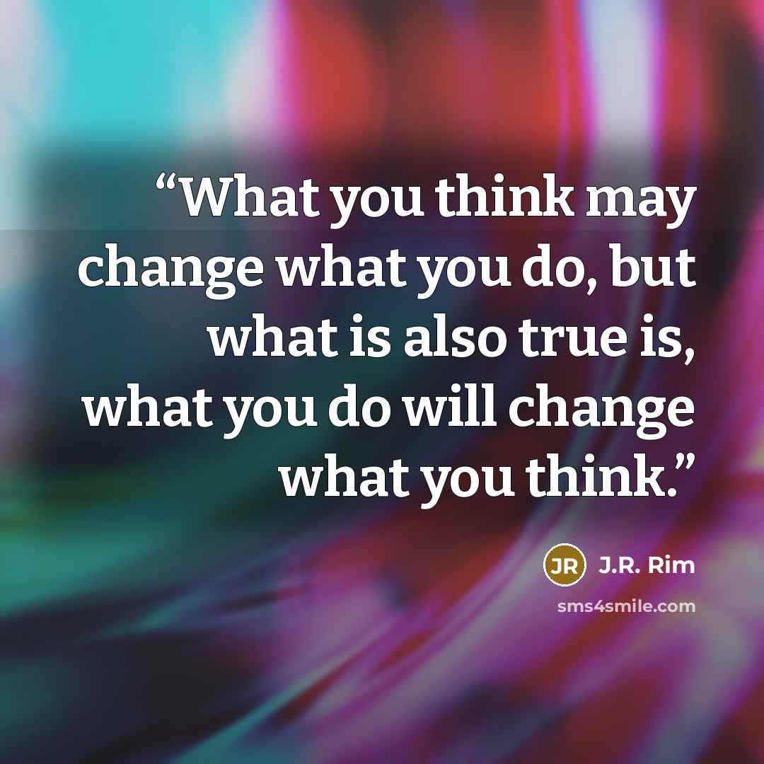 “What you think may change what you do, but what is also true is, what you do will change what you think.” quote by J.R. Rim