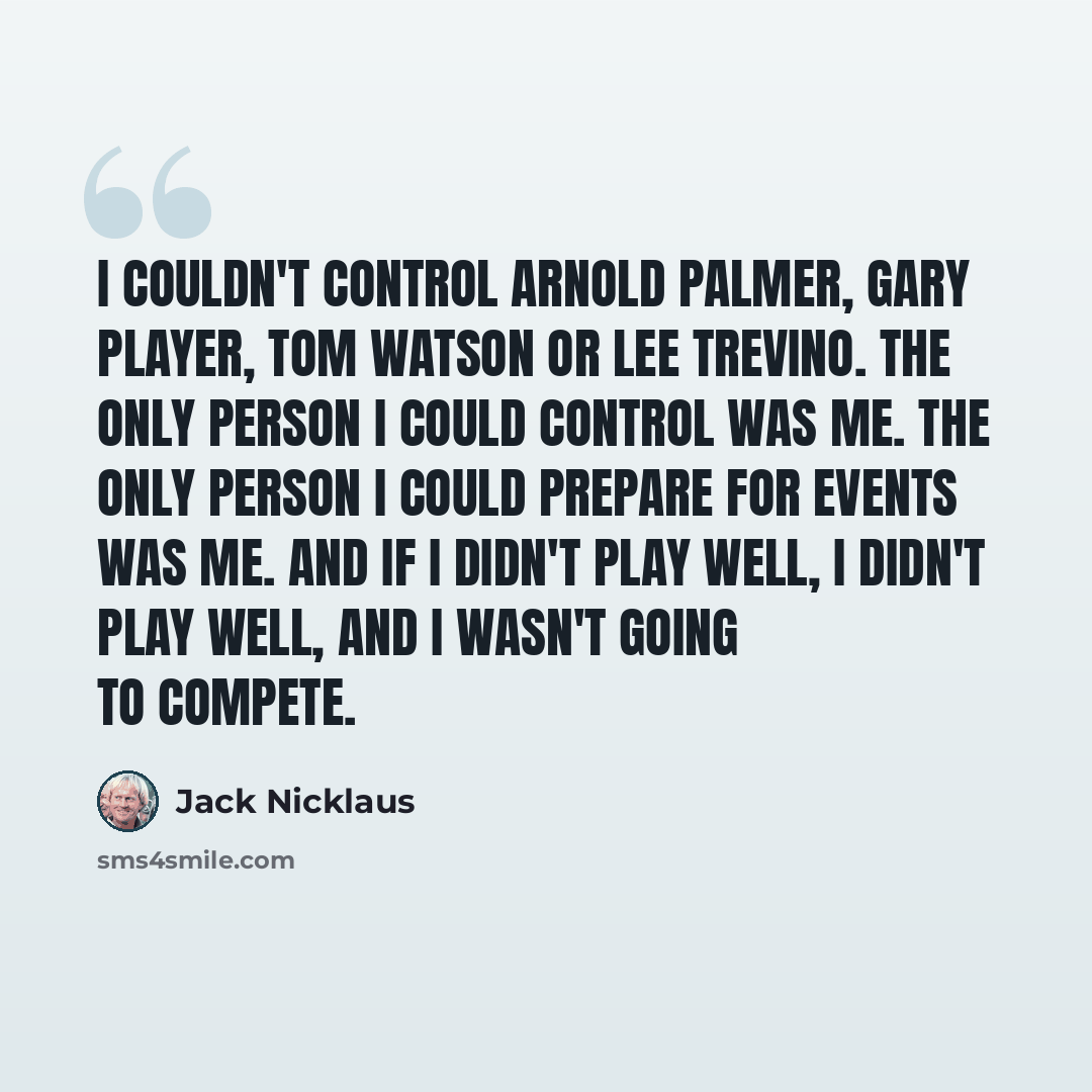 “I couldn't control Arnold Palmer, Gary Player, Tom Watson or Lee Trevino. The only person I could control was me. The only person I could prepare for events was me. And if I didn't play well, I didn't play well, and I wasn't going to compete.” quote by Jack Nicklaus