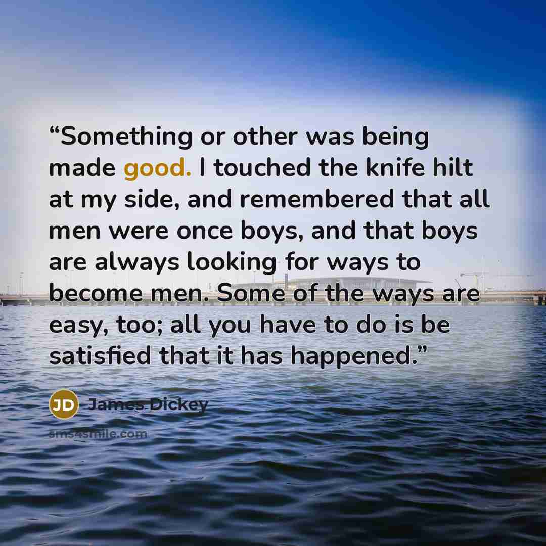 “Something or other was being made good. I touched the knife hilt at my side, and remembered that all men were once boys, and that boys are always looking for ways to become men. Some of the ways are easy, too; all you have to do is be satisfied that it has happened.” quote by James Dickey