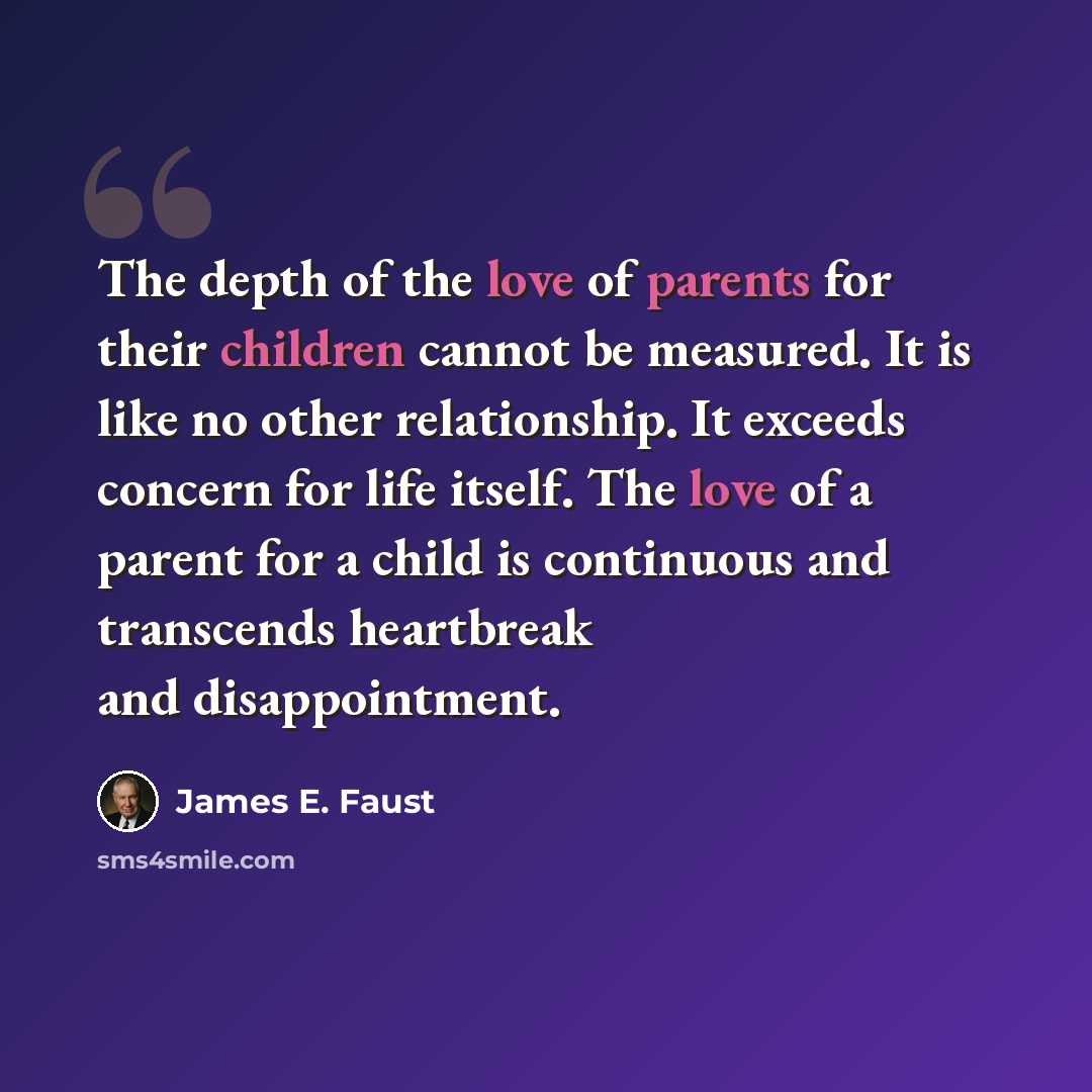 “The depth of the love of parents for their children cannot be measured. It is like no other relationship. It exceeds concern for life itself. The love of a parent for a child is continuous and transcends heartbreak and disappointment.” quote by James E. Faust
