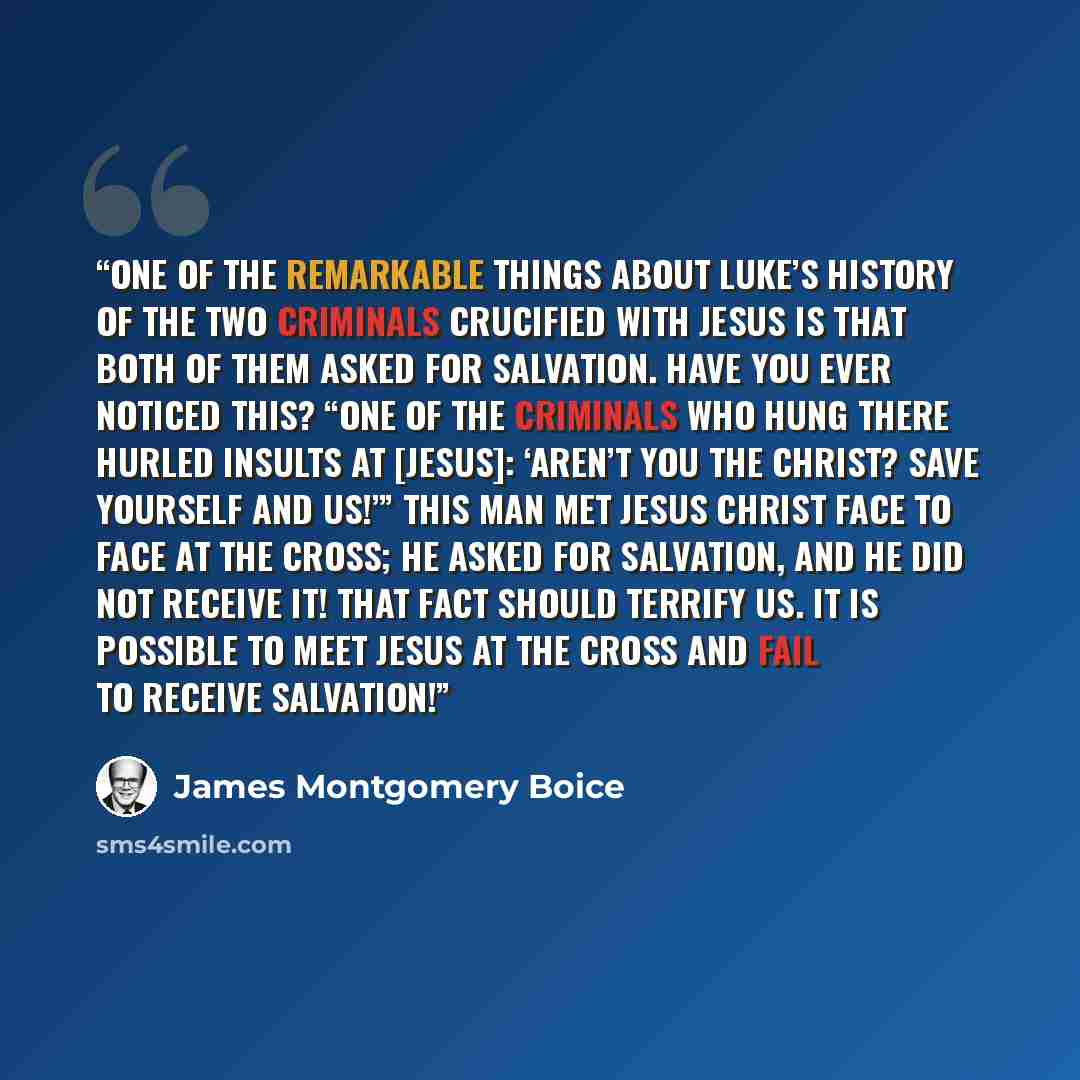 “One of the remarkable things about Luke’s history of the two criminals crucified with Jesus is that both of them asked for salvation. Have you ever noticed this? “One of the criminals who hung there hurled insults at [Jesus]: ‘Aren’t you the Christ? Save yourself and us!’” This man met Jesus…” quote by James Montgomery Boice