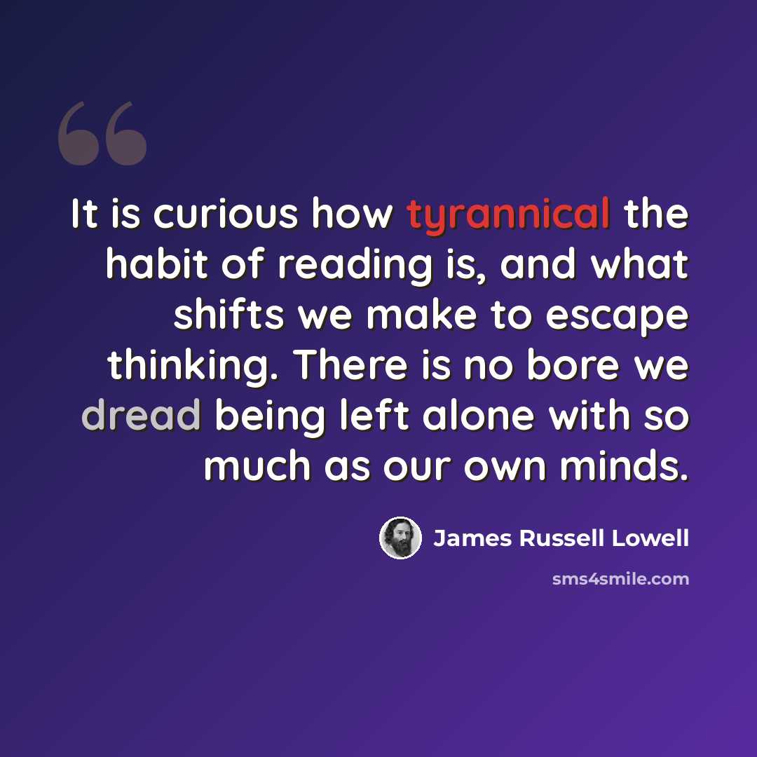 “It is curious how tyrannical the habit of reading is, and what shifts we make to escape thinking. There is no bore we dread being left alone with so much as our own minds.” quote by James Russell Lowell