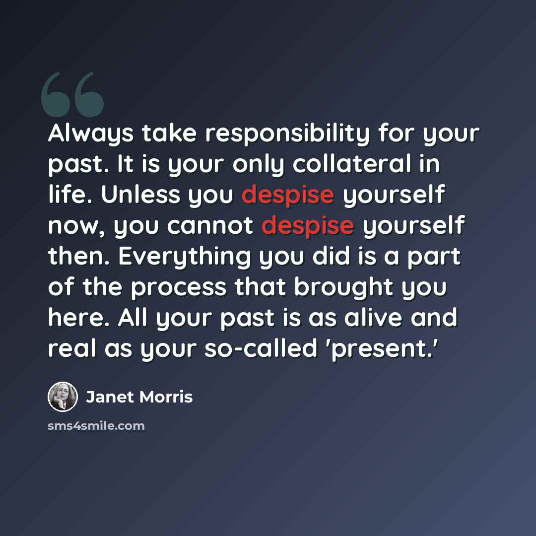 “Always take responsibility for your past. It is your only collateral in life. Unless you despise yourself now, you cannot despise yourself then. Everything you did is a part of the process that brought you here. All your past is as alive and real as your so-called 'present.'” quote by Janet Morris