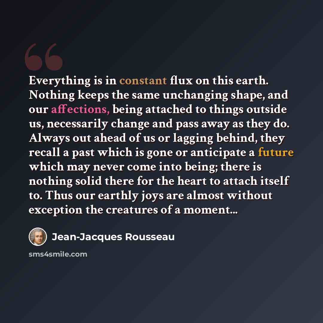 “Everything is in constant flux on this earth. Nothing keeps the same unchanging shape, and our affections, being attached to things outside us, necessarily change and pass away as they do. Always out ahead of us or lagging behind, they recall a past which is gone or anticipate a future which may…” quote by Jean-Jacques Rousseau