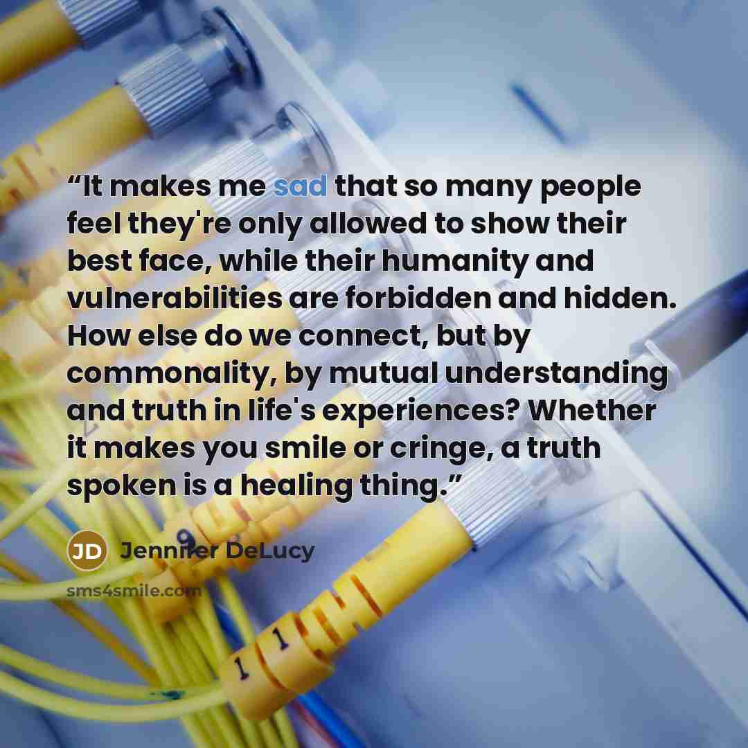 “It makes me sad that so many people feel they're only allowed to show their best face, while their humanity and vulnerabilities are forbidden and hidden. How else do we connect, but by commonality, by mutual understanding and truth in life's experiences? Whether it makes you smile or cringe, a…” quote by Jennifer DeLucy