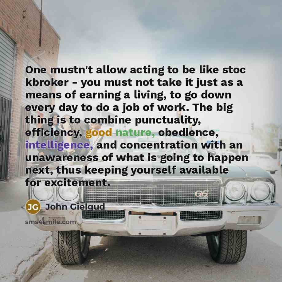 “One mustn't allow acting to be like stoc kbroker - you must not take it just as a means of earning a living, to go down every day to do a job of work. The big thing is to combine punctuality, efficiency, good nature, obedience, intelligence, and concentration with an unawareness of what is going…” quote by John Gielgud