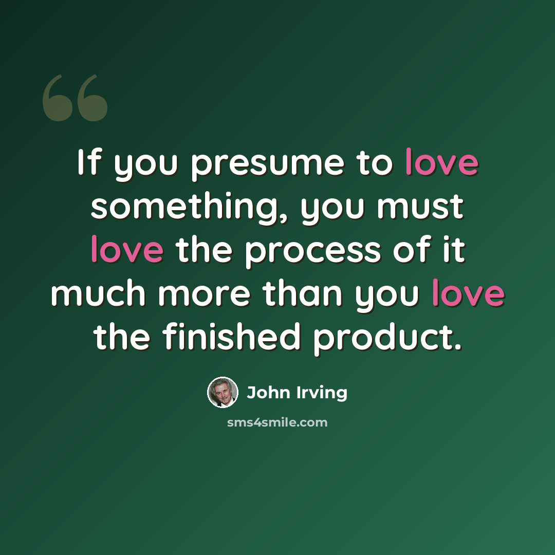 “If you presume to love something, you must love the process of it much more than you love the finished product.” quote by John Irving