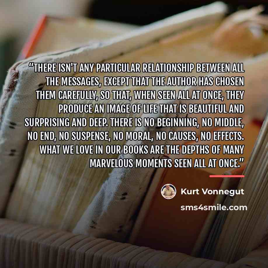 “There isn't any particular relationship between all the messages, except that the author has chosen them carefully, so that, when seen all at once, they produce an image of life that is beautiful and surprising and deep. There is no beginning, no middle, no end, no suspense, no moral, no causes…” quote by Kurt Vonnegut