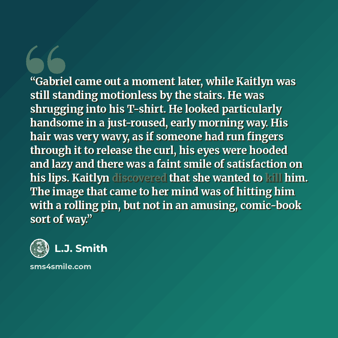 “Gabriel came out a moment later, while Kaitlyn was still standing motionless by the stairs. He was shrugging into his T-shirt. He looked particularly handsome in a just-roused, early morning way. His hair was very wavy, as if someone had run fingers through it to release the curl, his eyes were…” quote by L.J. Smith