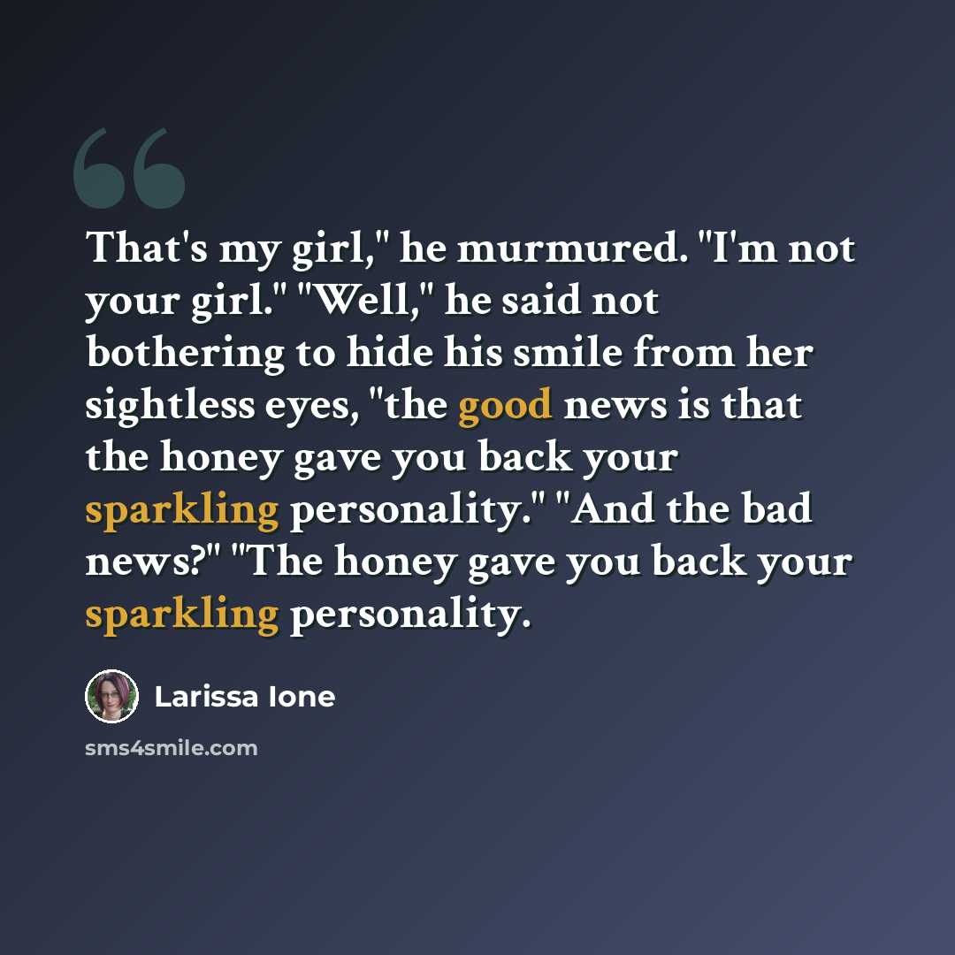 “That's my girl," he murmured. "I'm not your girl." "Well," he said not bothering to hide his smile from her sightless eyes, "the good news is that the honey gave you back your sparkling personality." "And the bad news?" "The honey gave you back your sparkling personality.” quote by Larissa Ione