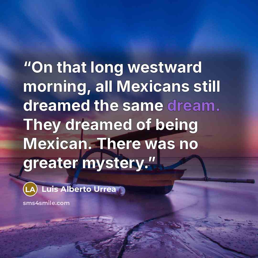 “On that long westward morning, all Mexicans still dreamed the same dream. They dreamed of being Mexican. There was no greater mystery.” quote by Luis Alberto Urrea