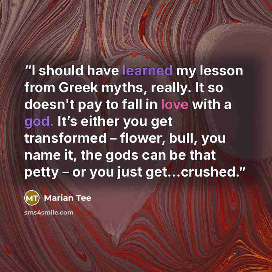 “I should have learned my lesson from Greek myths, really. It so doesn't pay to fall in love with a god. It’s either you get transformed – flower, bull, you name it, the gods can be that petty – or you just get…crushed.” quote by Marian Tee
