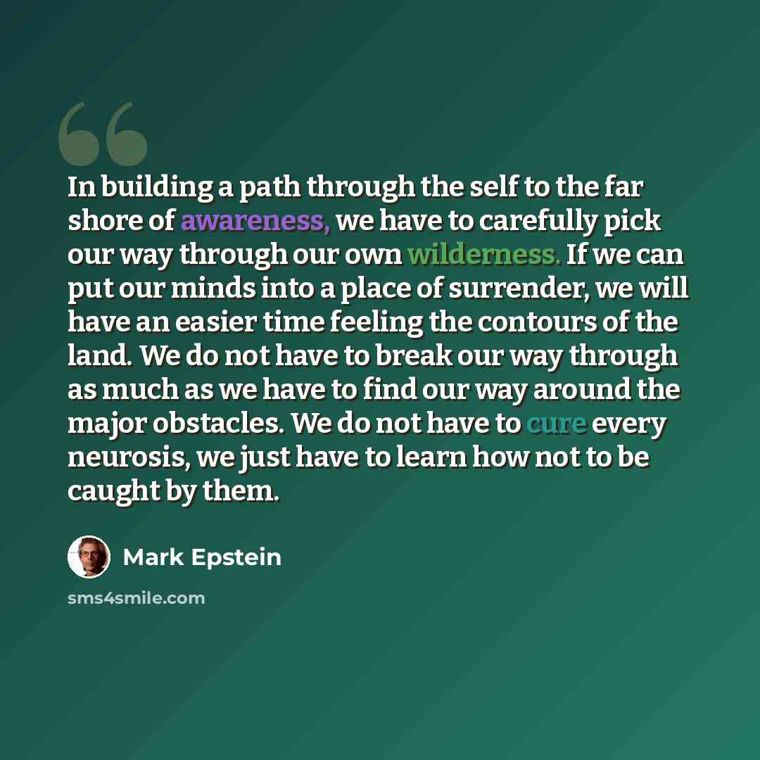 “In building a path through the self to the far shore of awareness, we have to carefully pick our way through our own wilderness. If we can put our minds into a place of surrender, we will have an easier time feeling the contours of the land. We do not have to break our way through as much as we…” quote by Mark Epstein
