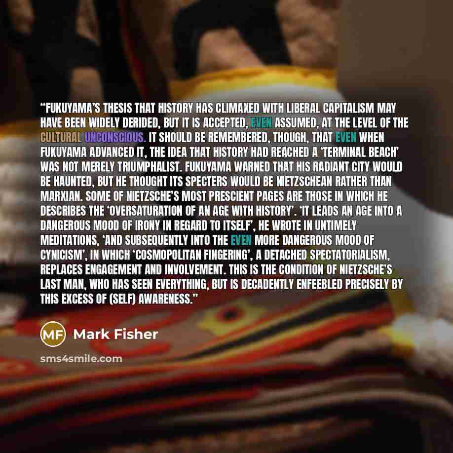“Fukuyama’s thesis that history has climaxed with liberal capitalism may have been widely derided, but it is accepted, even assumed, at the level of the cultural unconscious. It should be remembered, though, that even when Fukuyama advanced it, the idea that history had reached a ‘terminal beach’…” quote by Mark Fisher
