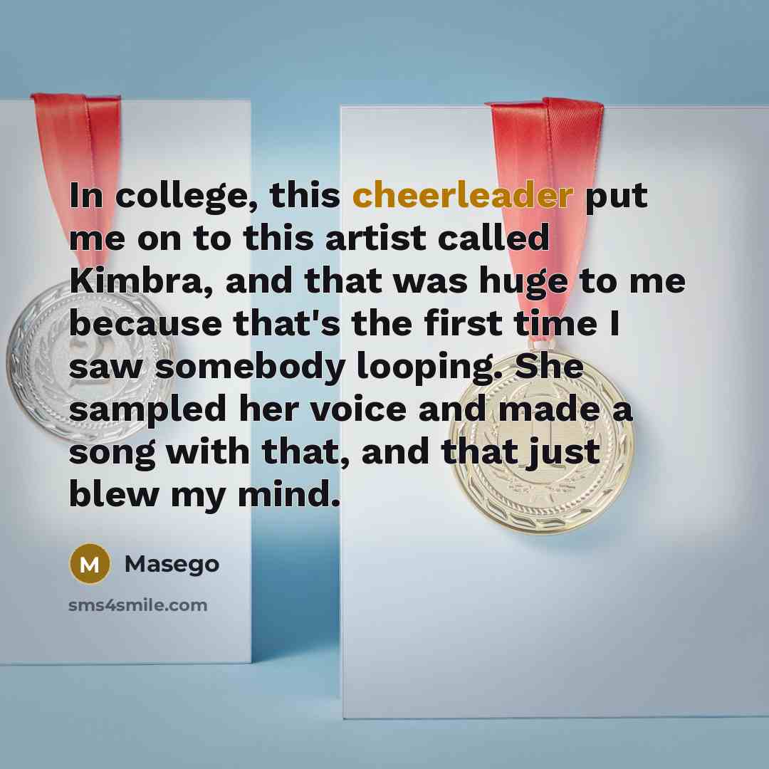 “In college, this cheerleader put me on to this artist called Kimbra, and that was huge to me because that's the first time I saw somebody looping. She sampled her voice and made a song with that, and that just blew my mind.” quote by Masego