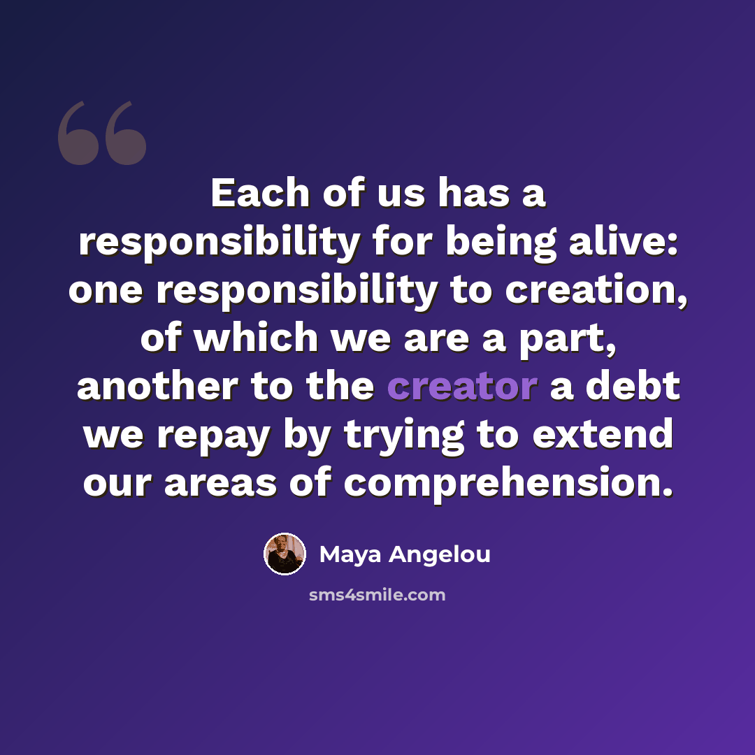 “Each of us has a responsibility for being alive: one responsibility to creation, of which we are a part, another to the creator a debt we repay by trying to extend our areas of comprehension.” quote by Maya Angelou