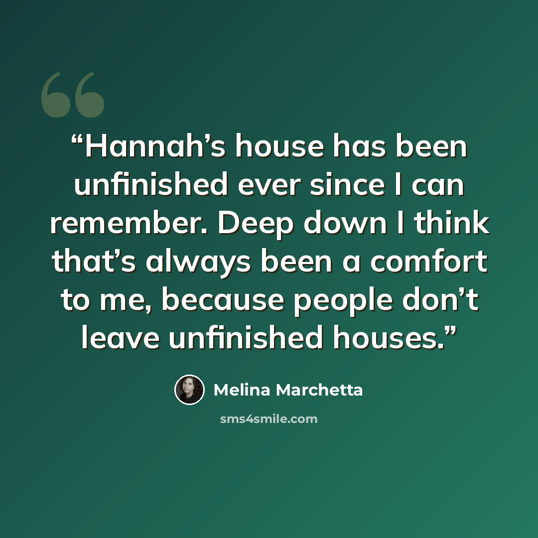 “Hannah’s house has been unfinished ever since I can remember. Deep down I think that’s always been a comfort to me, because people don’t leave unfinished houses.” quote by Melina Marchetta