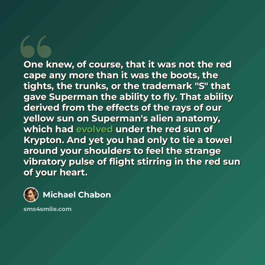 “One knew, of course, that it was not the red cape any more than it was the boots, the tights, the trunks, or the trademark "S" that gave Superman the ability to fly. That ability derived from the effects of the rays of our yellow sun on Superman's alien anatomy, which had evolved under the red sun…” quote by Michael Chabon
