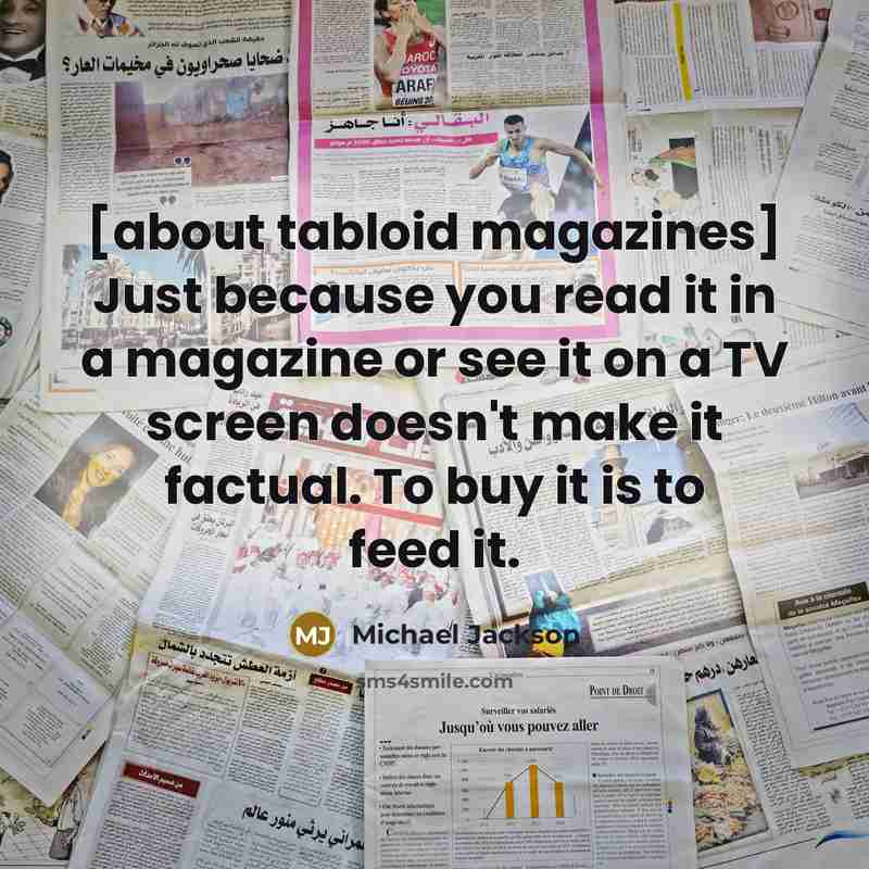 “[about tabloid magazines] Just because you read it in a magazine or see it on a TV screen doesn't make it factual. To buy it is to feed it.” quote by Michael Jackson