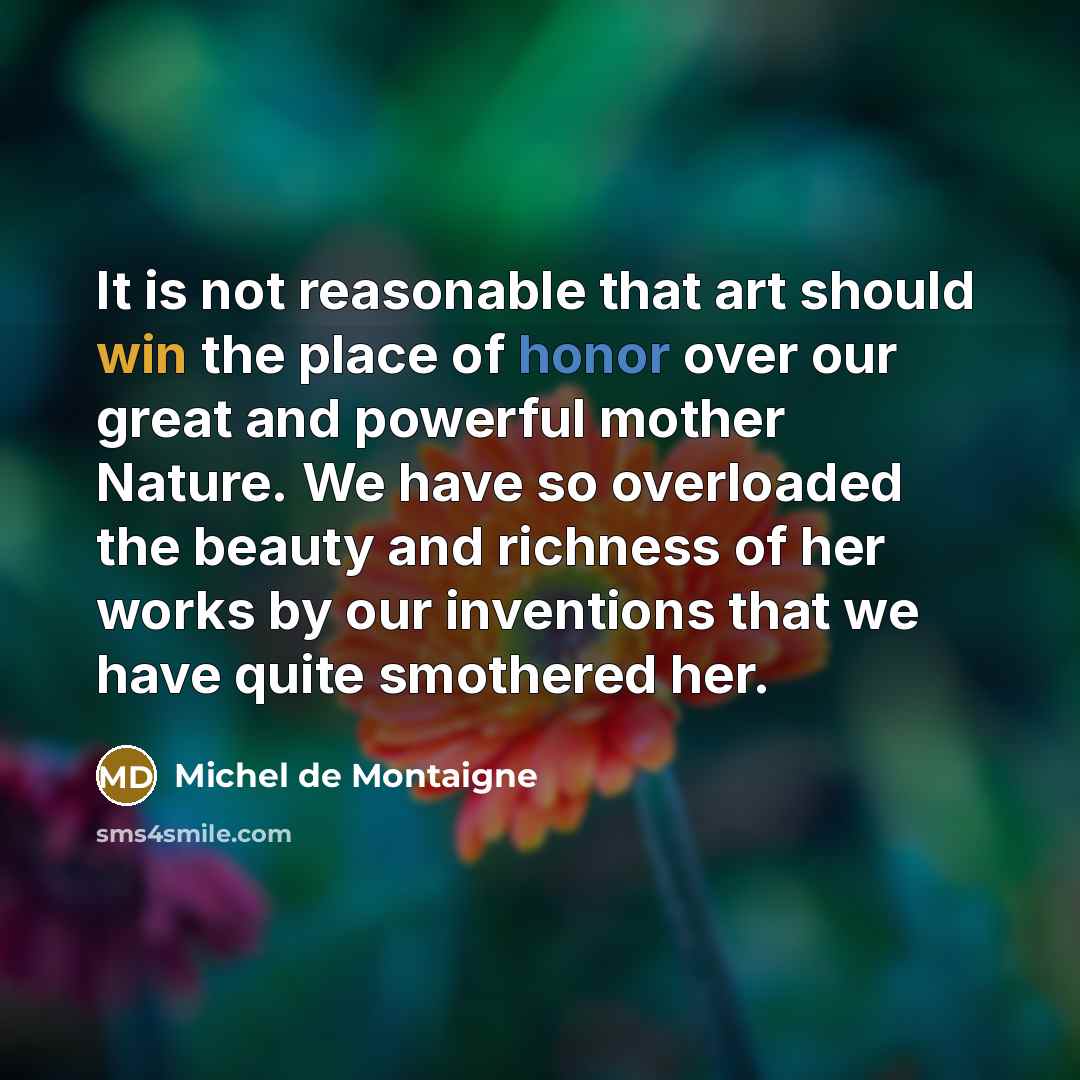 “It is not reasonable that art should win the place of honor over our great and powerful mother Nature. We have so overloaded the beauty and richness of her works by our inventions that we have quite smothered her.” quote by Michel de Montaigne