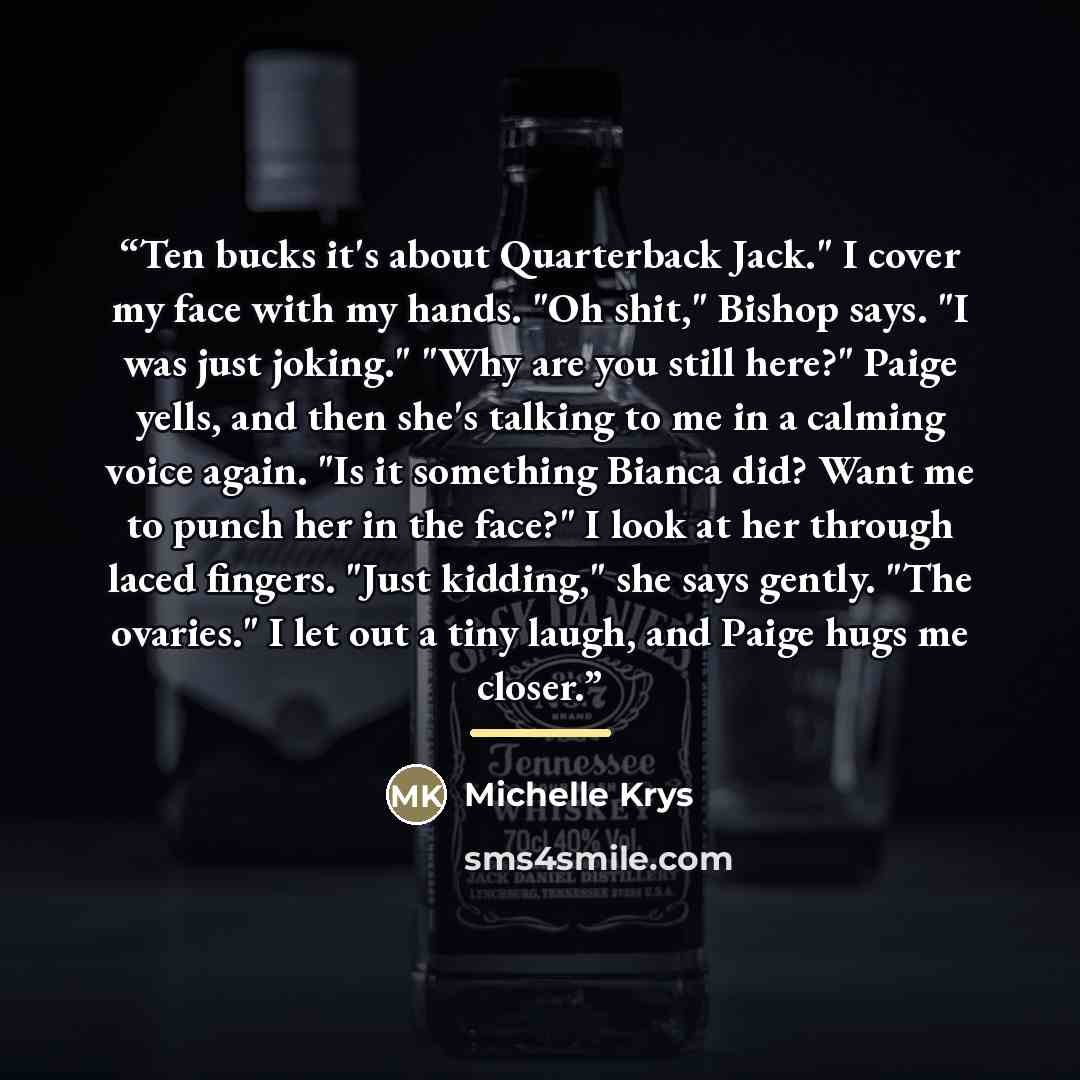 “Ten bucks it's about Quarterback Jack." I cover my face with my hands. "Oh shit," Bishop says. "I was just joking." "Why are you still here?" Paige yells, and then she's talking to me in a calming voice again. "Is it something Bianca did? Want me to punch her in the face?" I look at her through…” quote by Michelle Krys