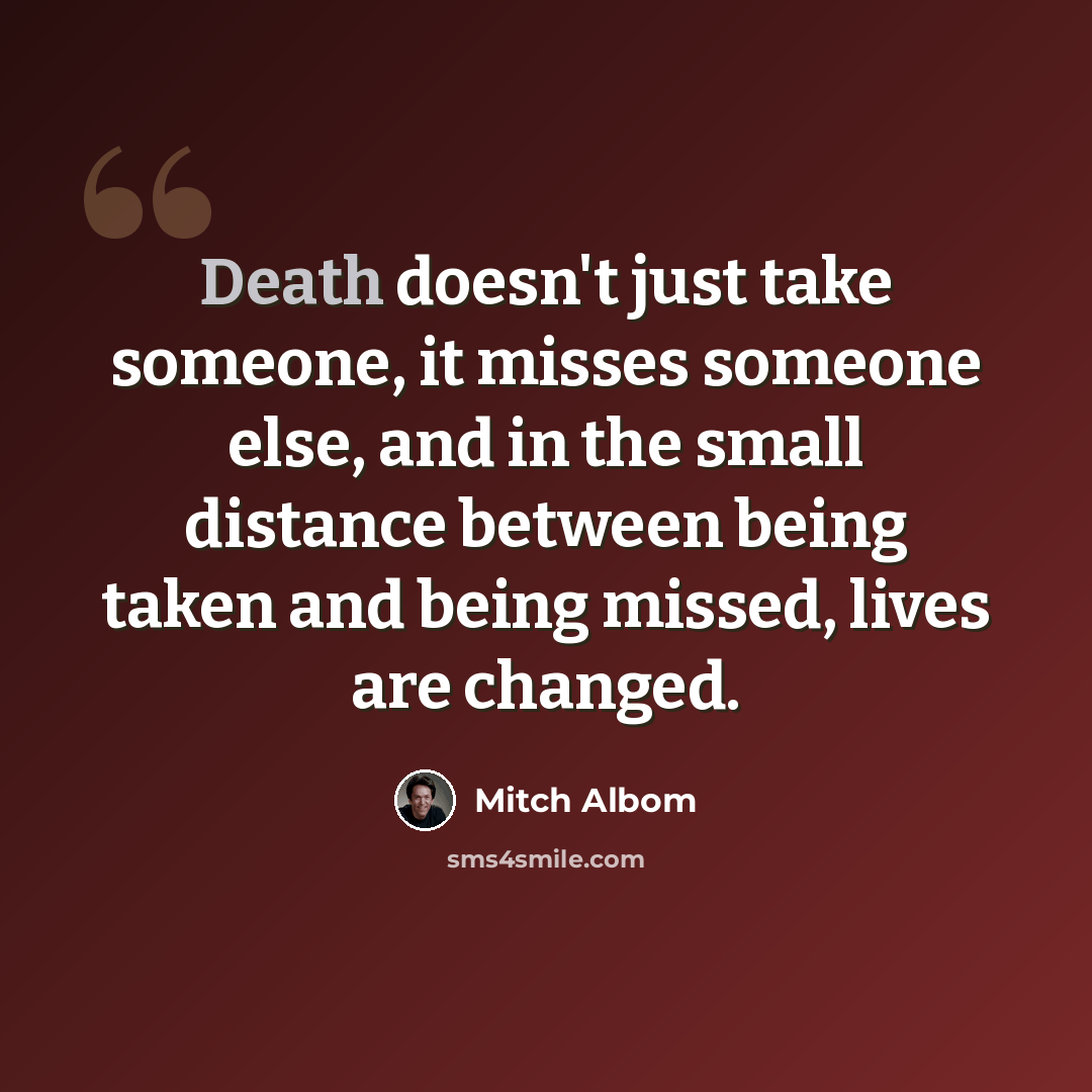 “Death doesn't just take someone, it misses someone else, and in the small distance between being taken and being missed, lives are changed.” quote by Mitch Albom