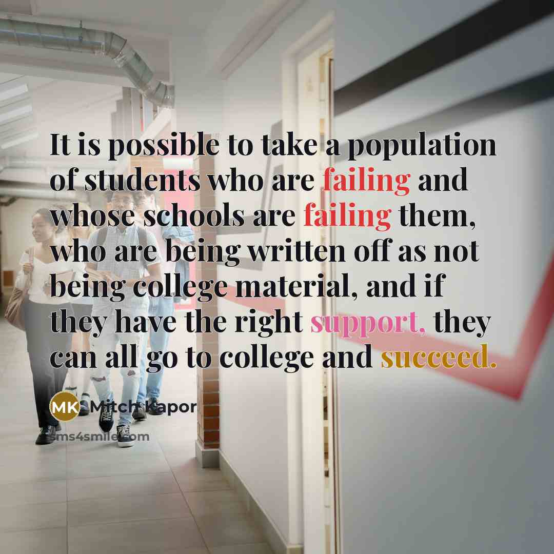 “It is possible to take a population of students who are failing and whose schools are failing them, who are being written off as not being college material, and if they have the right support, they can all go to college and succeed.” quote by Mitch Kapor
