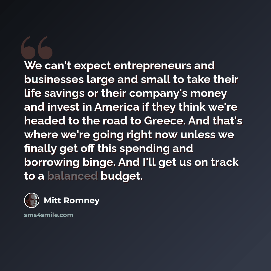 “We can't expect entrepreneurs and businesses large and small to take their life savings or their company's money and invest in America if they think we're headed to the road to Greece. And that's where we're going right now unless we finally get off this spending and borrowing binge. And I'll get…” quote by Mitt Romney