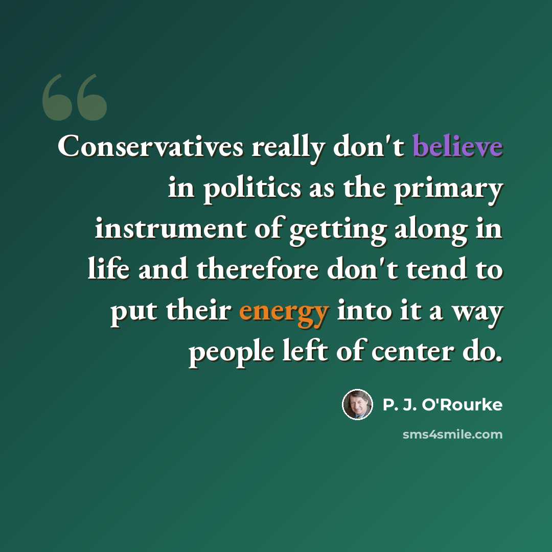 “Conservatives really don't believe in politics as the primary instrument of getting along in life and therefore don't tend to put their energy into it a way people left of center do.” quote by P. J. O'Rourke