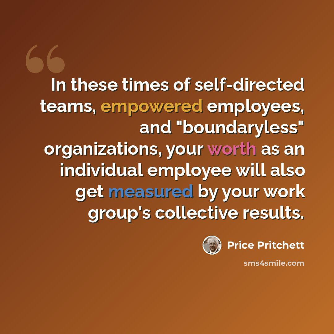 “In these times of self-directed teams, empowered employees, and "boundaryless" organizations, your worth as an individual employee will also get measured by your work group's collective results.” quote by Price Pritchett